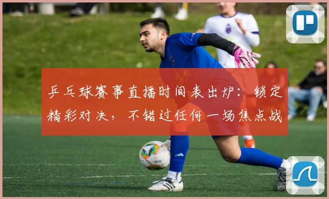乒乓球赛事直播时间表出炉:锁定精彩对决,不错过任何一场焦点战_20260518102850