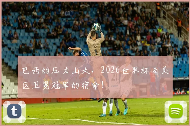 巴西的压力山大，2026世界杯南美区卫冕冠军的宿命！