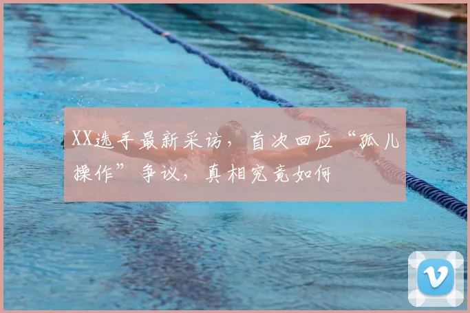 XX选手最新采访，首次回应“孤儿操作”争议，真相究竟如何