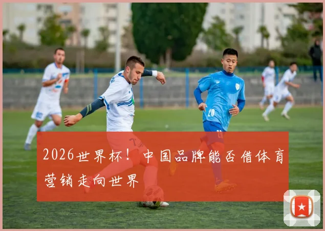 2026世界杯！中国品牌能否借体育营销走向世界
