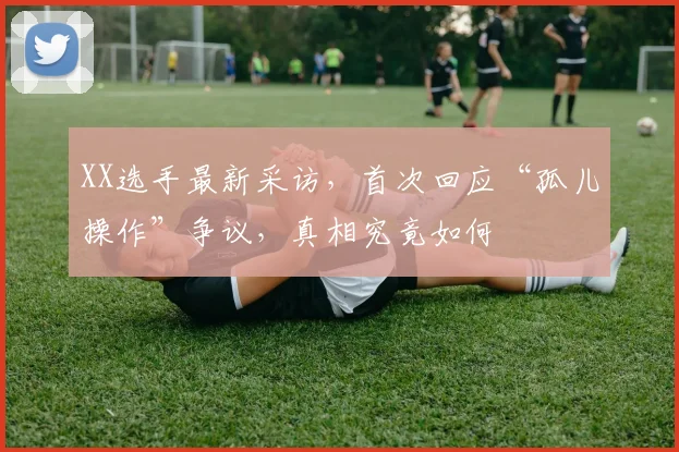 XX选手最新采访，首次回应“孤儿操作”争议，真相究竟如何