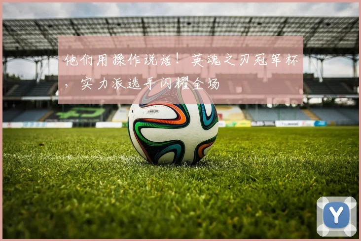 他们用操作说话！英魂之刃冠军杯，实力派选手闪耀全场