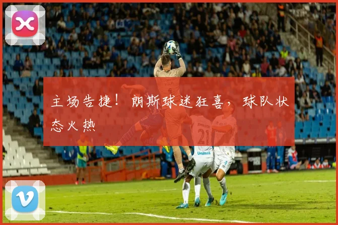 主场告捷！朗斯球迷狂喜，球队状态火热