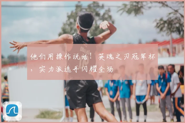 他们用操作说话！英魂之刃冠军杯，实力派选手闪耀全场